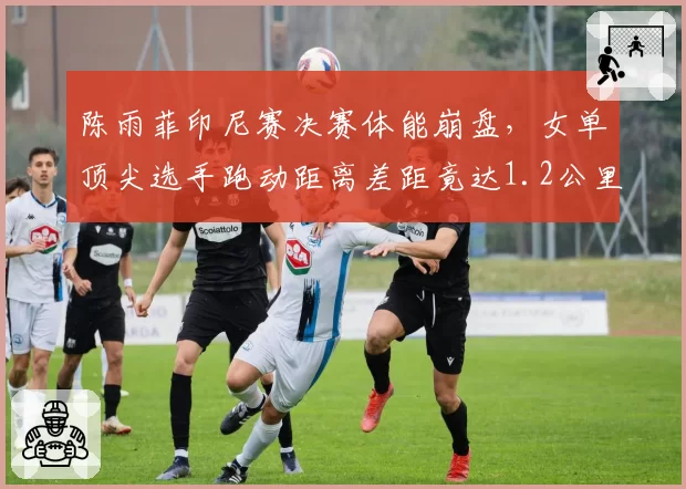 陈雨菲印尼赛决赛体能崩盘,女单顶尖选手跑动距离差距竟达1.2公里?
