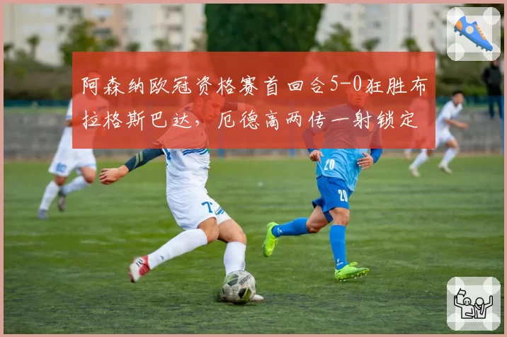 阿森纳欧冠资格赛首回合5-0狂胜布拉格斯巴达，厄德高两传一射锁定晋级优势