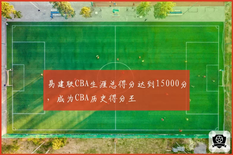 易建联CBA生涯总得分达到15000分,成为CBA历史得分王