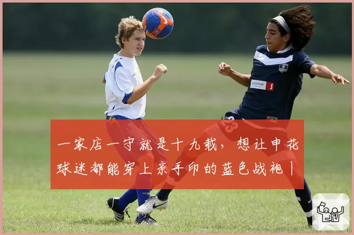 一家店一守就是十九载,想让申花球迷都能穿上亲手印的蓝色战袍丨铭记场面