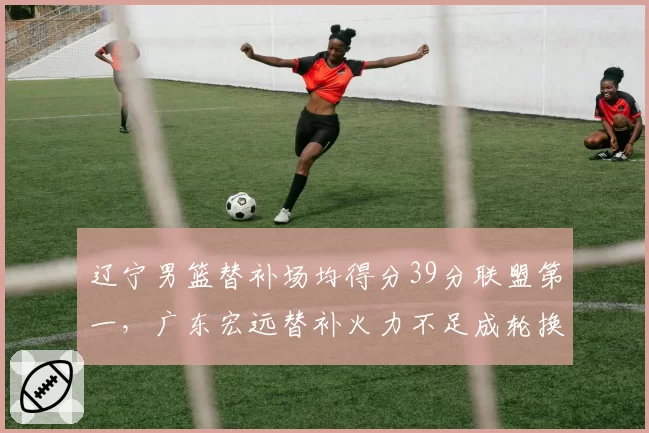 辽宁男篮替补场均得分39分联盟第一,广东宏远替补火力不足成轮换短板