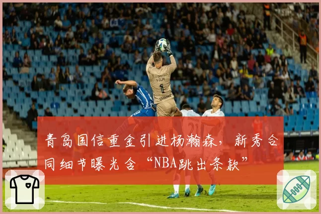青岛国信重金引进杨瀚森，新秀合同细节曝光含“NBA跳出条款”
