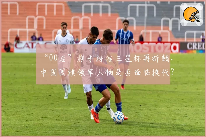 “00后”棋手柯洁三星杯再折戟，中国围棋领军人物是否面临换代？