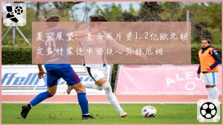 夏窗展望：皇马或斥资1.2亿欧元锁定多特蒙德中场核心贝林厄姆