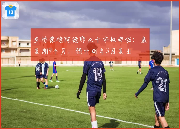 多特蒙德阿德耶米十字韧带伤:康复期9个月,预计明年3月复出