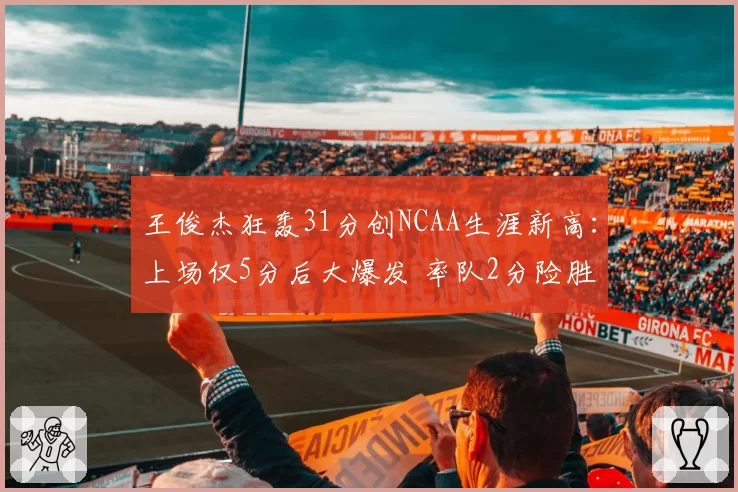 王俊杰狂轰31分创NCAA生涯新高：上场仅5分后大爆发 率队2分险胜