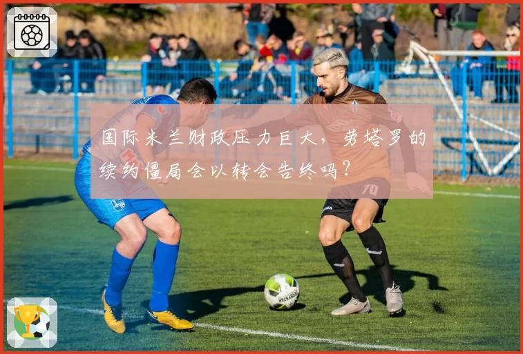 国际米兰财政压力巨大，劳塔罗的续约僵局会以转会告终吗？
