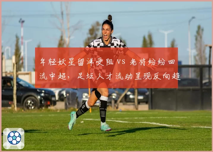 年轻妖星留洋受阻 vs 老将纷纷回流中超，足坛人才流动呈现反向趋势