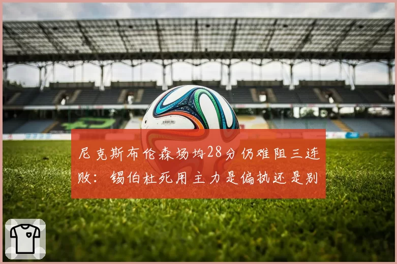 尼克斯布伦森场均28分仍难阻三连败:锡伯杜死用主力是偏执还是别无选择?