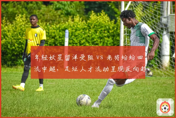 年轻妖星留洋受阻 vs 老将纷纷回流中超，足坛人才流动呈现反向趋势
