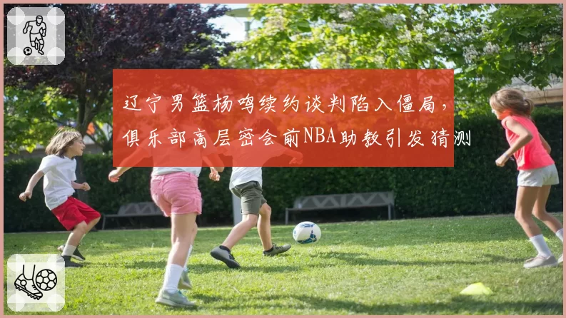辽宁男篮杨鸣续约谈判陷入僵局，俱乐部高层密会前NBA助教引发猜测